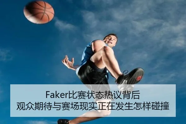 Faker比赛状态热议背后 观众期待与赛场现实正在发生怎样碰撞