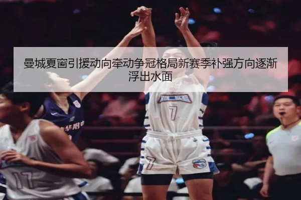 曼城夏窗引援动向牵动争冠格局新赛季补强方向逐渐浮出水面
